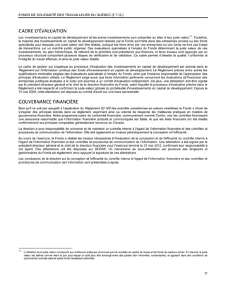 FONDS DE SOLIDARITÉ DES TRAVAILLEURS DU QUÉBEC (F.T.Q.)



CADRE D'ÉVALUATION
Les investissements en capital de développement et les autres investissements sont présentés au bilan à leur juste valeur 17. Toutefois,
la majorité des investissements en capital de développement réalisés par le Fonds sont faits dans des entreprises privées ou des fonds
spécialisés pour lesquels une juste valeur doit être établie, puisque les titres émis par ces entreprises ou ces fonds ne font pas l'objet
de transactions sur un marché public organisé. Des évaluateurs spécialisés à l'emploi du Fonds déterminent la juste valeur de ces
investissements. Au plan hiérarchique, ils relèvent de la première vice-présidence aux finances, et leurs travaux sont appuyés par un
processus structuré comportant plusieurs étapes de vérification et de validation. Ce cadre permet d’attester la qualité, l’uniformité et
l’intégrité du travail effectué, et ainsi la juste valeur établie.

Le cadre de gestion qui s'applique au processus d'évaluation des investissements en capital de développement est précisé dans le
Règlement sur l'information continue des fonds d'investissement en capital de développement. Le Règlement précise entre autres les
qualifications minimales exigées des évaluateurs spécialisés à l'emploi du Fonds, ainsi que l'instance responsable de l'approbation des
principes d'évaluation utilisés. Le Règlement exige aussi que toute information pertinente concernant les évaluations (à l'exclusion des
entreprises publiques évaluées à la cote) soit soumise à un comité d'évaluation indépendant. De plus, une attestation doit être signée
par le président-directeur général et le chef de la direction financière du Fonds, selon laquelle le processus d'évaluation précisé dans le
Règlement a été respecté et confirmant la juste valeur globale du portefeuille d'investissements en capital de développement. Depuis le
31 mai 2009, cette attestation est déposée au comité d'audit sur une base semestrielle.


GOUVERNANCE FINANCIÈRE
Bien qu’il ne soit pas assujetti à l’application du Règlement 52-109 des autorités canadiennes en valeurs mobilières, le Fonds a choisi de
s’inspirer des principes édictés dans ce règlement, exprimant ainsi sa volonté de respecter les meilleures pratiques en matière de
gouvernance financière. Notre programme-cadre de conformité financière, communément nommé Confor, vise les contrôles fournissant
une assurance raisonnable que l’information financière produite et communiquée est fiable, et que les états financiers ont été établis
conformément aux principes comptables généralement reconnus du Canada.
La direction a pour responsabilité de concevoir et de maintenir un contrôle interne à l’égard de l’information financière et des contrôles et
procédures de communication de l’information. Elle doit également en évaluer périodiquement la conception et l’efficacité.
Au cours de l’exercice, le Fonds a réalisé les travaux nécessaires à l'évaluation de la conception et de l'efficacité du contrôle interne à
l’égard de l’information financière et des contrôles et procédures de communication de l’information. Une attestation a été signée par le
président-directeur général et le chef de la direction financière pour l'exercice terminé le 31 mai 2012, confirmant leur responsabilité à
cet égard. Ces attestations ont été déposées sur SEDAR. Un mécanisme de sous-attestation par plusieurs des dirigeants et
gestionnaires du Fonds est également venu appuyer la signature de ces attestations.
Les conclusions de la direction sur la conception et l'efficacité du contrôle interne à l’égard de l’information financière et des contrôles et
procédures de communication de l’information sont présentées ci-après.




17
     L’utilisation de la juste valeur correspond aux meilleures pratiques reconnues par les sociétés de capital de risque et les fonds de capitaux privés. En résumé, la juste
     valeur est définie comme étant le prix pour lequel un actif peut être échangé entre des parties bien informées, consentantes, et agissant dans des conditions de
     concurrence normale dans le cadre d'une transaction ordonnée.




                                                                                                                                                                           27
 