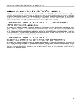 FONDS DE SOLIDARITÉ DES TRAVAILLEURS DU QUÉBEC (F.T.Q.)




RAPPORT DE LA DIRECTION SUR LES CONTRÔLES INTERNES
La direction a pour responsabilité de concevoir et de maintenir un contrôle interne à l’égard de l’information financière et des contrôles et
procédures de communication de l’information. Elle doit également en évaluer périodiquement la conception et l’efficacité. Elle a évalué
la conception des contrôles en utilisant le cadre de référence COSO (Committee of Sponsoring Organizations de la Commission
Treadway), et, en ce qui concerne les contrôles liés aux technologies de l'information, le cadre de référence COBIT (Control Objectives
for Information and Related Technology), deux cadres reconnus en matière de gouvernance financière.


CONCLUSIONS SUR LA CONCEPTION ET L’EFFICACITÉ DU CONTRÔLE INTERNE À
L’ÉGARD DE L’INFORMATION FINANCIÈRE
Au 31 mai 2012, la direction a évalué la conception et l'efficacité du contrôle interne à l’égard de l’information financière. Les travaux
réalisés lui ont permis de conclure que les contrôles internes à l’égard de l’information financière sont adéquatement conçus et fonctionnent
efficacement de manière à fournir une assurance raisonnable que l’information financière présentée est fiable et que les états financiers
ont été préparés selon les principes comptables généralement reconnus du Canada. Au cours de l’exercice terminé le 31 mai 2012,
aucun changement aux contrôles internes à l’égard de l’information financière n’a été apporté qui aurait eu, ou qui serait
raisonnablement susceptible d’avoir, une incidence importante sur ceux-ci.


CONCLUSIONS SUR LA CONCEPTION ET L’EFFICACITÉ
DES CONTRÔLES ET PROCÉDURES DE COMMUNICATION DE L’INFORMATION
Au 31 mai 2012, la direction a évalué la conception et l’efficacité des contrôles et procédures de communication de l’information. Les
travaux réalisés lui ont permis de conclure que les contrôles et procédures de communication de l’information sont adéquatement conçus et
fonctionnent efficacement de manière à fournir une assurance raisonnable que l’information communiquée est enregistrée, traitée,
résumée et présentée dans les délais requis en vertu de la réglementation, et qu’elle est communiquée à la direction au moment
opportun aux fins de prise de décision.




                                                                                                                                          28
 
