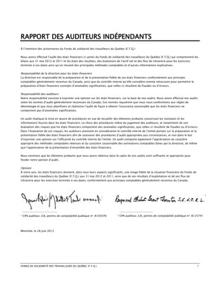 RAPPORT DES AUDITEURS INDÉPENDANTS
À l’intention des actionnaires du Fonds de solidarité des travailleurs du Québec (F.T.Q.)


Nous avons effectué l’audit des états financiers ci-joints du Fonds de solidarité des travailleurs du Québec (F.T.Q.) qui comprennent les
bilans aux 31 mai 2012 et 2011 et les états des résultats, des évolutions de l’actif net et des flux de trésorerie pour les exercices
terminés à ces dates ainsi qu’un résumé des principales méthodes comptables et d’autres informations explicatives.


Responsabilité de la direction pour les états financiers
La direction est responsable de la préparation et de la présentation fidèle de ces états financiers conformément aux principes
comptables généralement reconnus du Canada, ainsi que du contrôle interne qu’elle considère comme nécessaire pour permettre la
préparation d’états financiers exempts d’anomalies significatives, que celles-ci résultent de fraudes ou d’erreurs.


Responsabilité des auditeurs
Notre responsabilité consiste à exprimer une opinion sur les états financiers, sur la base de nos audits. Nous avons effectué nos audits
selon les normes d’audit généralement reconnues du Canada. Ces normes requièrent que nous nous conformions aux règles de
déontologie et que nous planifiions et réalisions l’audit de façon à obtenir l’assurance raisonnable que les états financiers ne
comportent pas d’anomalies significatives.


Un audit implique la mise en œuvre de procédures en vue de recueillir des éléments probants concernant les montants et les
informations fournis dans les états financiers. Le choix des procédures relève du jugement des auditeurs, et notamment de son
évaluation des risques que les états financiers comportent des anomalies significatives, que celles-ci résultent de fraudes ou d’erreurs.
Dans l’évaluation de ces risques, les auditeurs prennent en considération le contrôle interne de l’entité portant sur la préparation et la
présentation fidèle des états financiers afin de concevoir des procédures d’audit appropriées aux circonstances, et non dans le but
d’exprimer une opinion sur l’efficacité du contrôle interne de l’entité. Un audit comporte également l’appréciation du caractère
approprié des méthodes comptables retenues et du caractère raisonnable des estimations comptables faites par la direction, de même
que l’appréciation de la présentation d’ensemble des états financiers.


Nous estimons que les éléments probants que nous avons obtenus dans le cadre de nos audits sont suffisants et appropriés pour
fonder notre opinion d’audit.


Opinion
À notre avis, les états financiers donnent, dans tous leurs aspects significatifs, une image fidèle de la situation financière du Fonds de
solidarité des travailleurs du Québec (F.T.Q.) aux 31 mai 2012 et 2011, ainsi que de ses résultats d’exploitation et de ses flux de
trésorerie pour les exercices terminés à ces dates, conformément aux principes comptables généralement reconnus du Canada.




                                                                                                                                                 2




    ------------------------                                                   -----------------------
1   CPA auditeur, CA, permis de comptabilité publique no A105976           2   CPA auditeur, CA, permis de comptabilité publique no A125741




Montréal, le 28 juin 2012




FONDS DE SOLIDARITÉ DES TRAVAILLEURS DU QUÉBEC (F.T.Q.)                                                                                      1
 