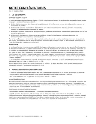 NOTES COMPLÉMENTAIRES
AUX 31 MAI 2012 ET 2011


1.   LOI CONSTITUTIVE
STATUTS ET OBJECTIFS DU FONDS

Le Fonds de solidarité des travailleurs du Québec (F.T.Q.) (le Fonds), constitué par une loi de l’Assemblée nationale du Québec, est une
compagnie à fonds social ayant pour objectifs :
a) de faire des investissements dans des entreprises québécoises et de leur fournir des services dans le but de créer, maintenir ou
   sauvegarder des emplois;
b) de favoriser la formation des travailleurs et travailleuses dans le domaine de l’économie et de leur permettre d’accroître leur
   influence sur le développement économique du Québec;
c) de stimuler l’économie québécoise par des investissements stratégiques qui profiteront aux travailleurs et travailleuses ainsi qu’aux
   entreprises québécoises;
d) de favoriser le développement des entreprises admissibles en invitant les travailleurs et travailleuses à participer à ce
   développement par la souscription aux actions du Fonds.
Pour ce faire, le Fonds vise à concentrer la majeure partie de ses investissements en capital de développement dans des placements
non garantis, principalement dans de petites et moyennes entreprises (PME) situées au Québec. En règle générale, la participation du
Fonds dans des projets vise à demeurer minoritaire.

NORME DE   60 %
Le Fonds peut faire des investissements en capital de développement dans toute entreprise, avec ou sans garantie. Toutefois, au cours
de chaque exercice financier, la part des investissements en capital de développement du Fonds dans des entreprises admissibles qui
ne comporte aucune garantie doit représenter, en moyenne, au moins 60 % de l’actif net moyen du Fonds de l’exercice précédent.
Si le Fonds fait défaut dans l’atteinte de ce pourcentage, les émissions d’actions donnant droit aux crédits d’impôt pour l’exercice
financier suivant sont limitées à un pourcentage prescrit de la valeur totale des actions émises de l’exercice précédent, à l’exception
des actions acquises par retenue sur le salaire et par les contributions de l’employeur prévues aux ententes conclues jusqu’à la fin de
l’exercice précédent.
Le pourcentage des investissements en capital de développement moyens admissibles au regard de l’actif net moyen de l’exercice
précédent se situe à 67,0 % au 31 mai 2012 (2011 : 71,0 %).
Puisque le pourcentage minimal de la norme est atteint au 31 mai 2012, les règles régissant la norme de 60 % ne limitent pas le
montant des émissions d’actions pour l’exercice 2012-2013.


2.   PRINCIPALES CONVENTIONS COMPTABLES
Le Fonds est une société de placement en vertu de la note d'orientation en comptabilité sur les Sociétés de placement du Manuel de
l’Institut canadien des comptables agréés (ICCA) et applique, à cet égard, les principes comptables y afférents.

L’état du résultat étendu n’est pas présenté, car il n’y a aucun élément à y inclure.

UTILISATION D’ESTIMATIONS

Pour préparer les états financiers conformément aux principes comptables généralement reconnus du Canada (PCGR), la direction doit
établir des estimations et poser des hypothèses, notamment dans l’établissement de provisions et l’évaluation à la juste valeur des
investissements en capital de développement et autres investissements, qui influent sur les montants figurant dans les états financiers.
Les résultats réels pourraient différer des estimations.

COMPTABILISATION DES INSTRUMENTS FINANCIERS

Les instruments financiers sont comptabilisés à la juste valeur à la date de transaction.
Les actifs financiers classés comme prêts et créances sont les débiteurs et autres actifs, excluant les titres achetés en vertu de
conventions de revente et les instruments financiers reliés aux titres achetés en vertu de conventions de revente. Les passifs financiers
classés comme autres passifs sont les billets et les créditeurs et autres passifs, excluant les titres vendus en vertu de conventions de
rachat. Tous ces instruments sont comptabilisés au coût amorti qui se rapproche de leur juste valeur.




FONDS DE SOLIDARITÉ DES TRAVAILLEURS DU QUÉBEC (F.T.Q.)                                                                                   6
 