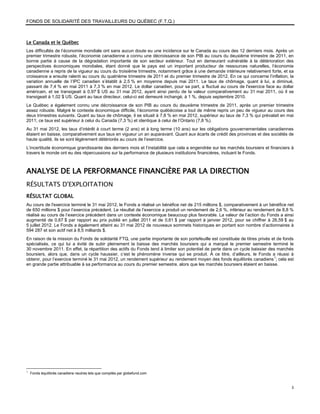 FONDS DE SOLIDARITÉ DES TRAVAILLEURS DU QUÉBEC (F.T.Q.)



Le Canada et le Québec
Les difficultés de l’économie mondiale ont sans aucun doute eu une incidence sur le Canada au cours des 12 derniers mois. Après un
premier trimestre robuste, l’économie canadienne a connu une décroissance de son PIB au cours du deuxième trimestre de 2011, en
bonne partie à cause de la dégradation importante de son secteur extérieur. Tout en demeurant vulnérable à la détérioration des
perspectives économiques mondiales, étant donné que le pays est un important producteur de ressources naturelles, l’économie
canadienne a repris de la vigueur au cours du troisième trimestre, notamment grâce à une demande intérieure relativement forte, et sa
croissance a ensuite ralenti au cours du quatrième trimestre de 2011 et du premier trimestre de 2012. En ce qui concerne l’inflation, la
variation annuelle de l’IPC canadien s’établit à 2,5 % en moyenne depuis mai 2011. Le taux de chômage, quant à lui, a diminué,
passant de 7,4 % en mai 2011 à 7,3 % en mai 2012. Le dollar canadien, pour sa part, a fluctué au cours de l'exercice face au dollar
américain, et se transigeait à 0,97 $ US au 31 mai 2012, ayant ainsi perdu de la valeur comparativement au 31 mai 2011, où il se
transigeait à 1,02 $ US. Quant au taux directeur, celui-ci est demeuré inchangé, à 1 %, depuis septembre 2010.
Le Québec a également connu une décroissance de son PIB au cours du deuxième trimestre de 2011, après un premier trimestre
assez robuste. Malgré le contexte économique difficile, l’économie québécoise a tout de même repris un peu de vigueur au cours des
deux trimestres suivants. Quant au taux de chômage, il se situait à 7,8 % en mai 2012, supérieur au taux de 7,3 % qui prévalait en mai
2011; ce taux est supérieur à celui du Canada (7,3 %) et identique à celui de l’Ontario (7,8 %).
Au 31 mai 2012, les taux d’intérêt à court terme (2 ans) et à long terme (10 ans) sur les obligations gouvernementales canadiennes
étaient en baisse, comparativement aux taux en vigueur un an auparavant. Quant aux écarts de crédit des provinces et des sociétés de
haute qualité, ils se sont légèrement détériorés au cours de l’exercice.
L’incertitude économique grandissante des derniers mois et l’instabilité que cela a engendrée sur les marchés boursiers et financiers à
travers le monde ont eu des répercussions sur la performance de plusieurs institutions financières, incluant le Fonds.



ANALYSE DE LA PERFORMANCE FINANCIÈRE PAR LA DIRECTION
RÉSULTATS D'EXPLOITATION
RÉSULTAT GLOBAL
Au cours de l'exercice terminé le 31 mai 2012, le Fonds a réalisé un bénéfice net de 215 millions $, comparativement à un bénéfice net
de 650 millions $ pour l’exercice précédent. Le résultat de l’exercice a produit un rendement de 2,6 %, inférieur au rendement de 8,8 %
réalisé au cours de l’exercice précédent dans un contexte économique beaucoup plus favorable. La valeur de l’action du Fonds a ainsi
augmenté de 0,67 $ par rapport au prix publié en juillet 2011 et de 0,61 $ par rapport à janvier 2012, pour se chiffrer à 26,59 $ au
5 juillet 2012. Le Fonds a également atteint au 31 mai 2012 de nouveaux sommets historiques en portant son nombre d’actionnaires à
594 287 et son actif net à 8,5 milliards $.
En raison de la mission du Fonds de solidarité FTQ, une partie importante de son portefeuille est constituée de titres privés et de fonds
spécialisés, ce qui lui a évité de subir pleinement la baisse des marchés boursiers qui a marqué le premier semestre terminé le
30 novembre 2011. En effet, la répartition des actifs du Fonds tend à limiter son potentiel de perte dans un cycle baissier des marchés
boursiers, alors que, dans un cycle haussier, c’est le phénomène inverse qui se produit. À ce titre, d’ailleurs, le Fonds a réussi à
obtenir, pour l’exercice terminé le 31 mai 2012, un rendement supérieur au rendement moyen des fonds équilibrés canadiens 1; cela est
en grande partie attribuable à sa performance au cours du premier semestre, alors que les marchés boursiers étaient en baisse.




1
    Fonds équilibrés canadiens neutres tels que compilés par globefund.com


                                                                                                                                       3
 