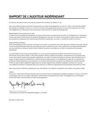 RAPPORT DE L'AUDITEUR INDÉPENDANT
À l’intention des administrateurs du Fonds de solidarité des travailleurs du Québec (F.T.Q.)


Nous avons effectué l'audit du relevé des investissements en capital de développement, au coût (le « relevé ») du Fonds de solidarité
des travailleurs du Québec (F.T.Q.) au 31 mai 2012. Ce relevé a été préparé par la direction sur la base des dispositions de l’article
18 du Règlement sur l’information continue des fonds d’investissement en capital de développement.


Responsabilité de la direction pour le relevé
La direction est responsable de la préparation du relevé conformément aux dispositions de l’article 18 du Règlement sur l’information
continue des fonds d’investissement en capital de développement, ainsi que du contrôle interne qu'elle considère comme nécessaire
pour permettre la préparation d'un relevé exempt d'anomalies significatives, que celles-ci résultent de fraudes ou d'erreurs.


Responsabilité de l'auditeur
Notre responsabilité consiste à exprimer une opinion sur le relevé, sur la base de notre audit. Nous avons effectué notre audit selon les
normes d'audit généralement reconnues du Canada. Ces normes requièrent que nous nous conformions aux règles de déontologie et
que nous planifiions et réalisions l'audit de façon à obtenir l'assurance raisonnable que le relevé ne comporte pas d'anomalies
significatives.


Un audit implique la mise en œuvre de procédures en vue de recueillir des éléments probants concernant les montants et les
informations fournis dans le relevé. Le choix des procédures relève du jugement de l'auditeur, et notamment de son évaluation des
risques que le relevé comporte des anomalies significatives, que celles-ci résultent de fraudes ou d'erreurs. Dans l'évaluation de ces
risques, l'auditeur prend en considération le contrôle interne de l'entité portant sur la préparation du relevé afin de concevoir des
procédures d'audit appropriées aux circonstances, et non dans le but d'exprimer une opinion sur l'efficacité du contrôle interne de
l'entité. Un audit comporte également l'appréciation du caractère approprié des méthodes comptables retenues et du caractère
raisonnable des estimations comptables faites par la direction, de même que l'appréciation de la présentation d'ensemble du relevé.


Nous estimons que les éléments probants que nous avons obtenus sont suffisants et appropriés pour fonder notre opinion d'audit.


Opinion
À notre avis, l'information financière présentée dans le relevé du Fonds de solidarité des travailleurs du Québec (F.T.Q.) au 31 mai 2012
a été préparée, dans tous ses aspects significatifs, conformément aux dispositions de l’article 18 du Règlement sur l’information
continue des fonds d’investissement en capital de développement.




____________________
1   CPA auditeur, CA, permis de comptabilité publique no A105976




Montréal, le 28 juin 2012




                                                                     1
 