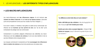 1. LES INFLUENCEURS / LES DIFFÉRENTS TYPES D’INFLUENCEURS
> LES MACRO-INFLUENCEURS
Les macro-influenceurs sont des influenceurs majeurs. Ils ont minimum une
centaine de milliers d’abonnés. Ils sont nés sur les réseaux sociaux, c’est-à-dire
qu’ils sont principalement connus pour leur compte (YouTube, Instagram…).
Ils ne sont ni acteurs, ni chanteurs, mais grâce à la taille de leur communauté, leur
influence est un business qui leur permet de vivre une “vie de rêve” qu’ils
s’empressent de partager avec leur communauté.
Contrairement à la première catégorie d’influenceurs (les célébrités), les macro-
influenceurs sont des créateurs de contenus. Ils ont une vraie identité et c’est ce
que leurs followers (et les marques) aiment.
Les marques commencent à comprendre qu’il faut accompagner les influenceurs
dans la création de contenus au lieu de les prendre pour de simples relais.
“La différence entre Kate Moss et Luka Sabbat ?
Kate a été faite par des créateurs, des photographes et
des marques qui l’ont choisie pour muse,
tandis que Luka crée sa propre légende, s’érigeant lui-
même en marque, jusqu’à devenir le gosse le plus cool
du moment.”
Violaine Schütz pour L’Officiel
 