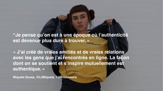 “Je pense qu’on est à une époque où l’authenticité
est devenue plus dure à trouver. »
« J’ai créé de vraies amitiés et de vraies relations
avec les gens que j’ai rencontrés en ligne. La façon
dont on se soutient et s’inspire mutuellement est
authentique. »
Miquela Sousa, @LilMiquela, 1.5M followers
 