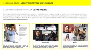 1. LES INFLUENCEURS / LES DIFFÉRENTS TYPES D’INFLUENCEURS
> LES INFLUENCEURS VIRTUELS > LE CAS MIQUELA
Quand on pense aux influenceurs virtuels, elle est la première qui vient à l’esprit. Sur son compte Instagram, elle partage son quotidien : les événements auxquels elle participe, ses
amis, ses engagements associatifs, ses passions… Dès 2016, Miquela se lance et parle mode et beauté sur son compte Instagram. Deux ans plus tard, elle atteint le million
d’abonnés et collabore avec Prada et Chanel. Elle devient également muse de la make-up artist Pat McGrath. La même année, elle est recrutée par Dazed Beauty (magazine
reconnu internationalement) en tant que contributeur.
ENGAGÉE
Sur son compte, elle n’hésite pas à relayer les
actualités de différents mouvements : Black Lives
Matter, l’égalité des sexes, le droit de vote…
CHANTEUSE
En 2018, elle sort un premier titre avec Baauer
(producteur du Harlem Shake). Début 2019, elle sort
un second titre, en solo cette fois : Right back.
RÉELLE
Elle se met en scène avec ses amis, elle montre ses
captures d’écran FaceTime et ses publications (ici
dans Vogue Magazine).
 