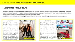 1. LES INFLUENCEURS / LES DIFFÉRENTS TYPES D’INFLUENCEURS
> LES GROUPES D’INFLUENCEURS
Le marketing d’influence est aussi appelé « phénomène de tribus ». Logique donc que certains influenceurs émergent en groupe. C’est le cas de groupes créatifs, plutôt dans les
domaines de la musique, de la mode et du design. L’association n’est pas forcément écrite. Il se peut qu’on les retrouve dans les stories des uns et des autres suite à des affinités
naturelles. Parfois, l’équipe est plus délimitée et marketée ; avec un nom ou un compte commun.
Deux types de familles émergent aussi : les familles blogueurs (souvent axés mode, déco ou DIY) et les familles vloggers (qui partagent des vidéos de leur quotidien).
LES FAMILLES
Entre l’influence et la téléréalité, on
trouve sur YouTube et Instagram des
familles qui partagent leur quotidien.
Ils n’hésitent pas à mettre en scène leur
vie et celle de leurs enfants sous forme
de Vlog (blog vidéo souvent quotidien).
Les marques s’y intéressent de très
près ; notamment les produits de
grande consommation et le secteur du
jouet.
Ryan, un Américain de 8 ans, déballe
des jouets sur sa chaîne YouTube
gérée par sa maman. Un succès.
LES CREWS
Âgées d’environ 18 ans, Annabelle,
Thais, Crystal et Angelina forment le
Gucci Gang. Elles ont chacune leur
compte et affichent leur amitié sur les
réseaux sociaux.
Cette bande de filles créatives est
« sponsorisée » par la marque Beats
by Dre. Lorsqu’elles organisent un
événement, le sponsor est toujours
bien visible. Elles sont également
égéries de la dernière campagne.
Ensemble, elles ont créé Safe Place.
Un compte commun qui leur permet
d’échanger sur des problématiques
sociétales avec leur contemporains.
Ryan, 8 ans, 22 M$ par anLe Gucci Gang au complet
 