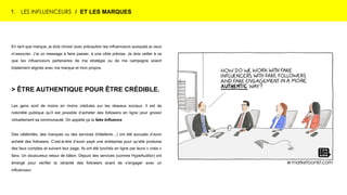 1. LES INFLUENCEURS / ET LES MARQUES
En tant que marque, je dois choisir avec précaution les influenceurs auxquels je veux
m’associer. J’ai un message à faire passer, à une cible précise. Je dois veiller à ce
que les influenceurs partenaires de ma stratégie ou de ma campagne soient
totalement alignés avec ma marque et mon propos.
> ÊTRE AUTHENTIQUE POUR ÊTRE CRÉDIBLE.
Les gens sont de moins en moins crédules sur les réseaux sociaux. Il est de
notoriété publique qu’il est possible d’acheter des followers en ligne pour grossir
virtuellement sa communauté. On appelle ça la fake Influence.
Des célébrités, des marques ou des services (hôtellerie…) ont été accusés d’avoir
acheté des followers. C’est-à-dire d’avoir payé une entreprise pour qu’elle produise
des faux comptes et suivent leur page. Ils ont été lynchés en ligne par leurs « vrais »
fans. Un douloureux retour de bâton. Depuis des services (comme HypeAuditor) ont
émergé pour vérifier la véracité des followers avant de s’engager avec un
influenceur.
 