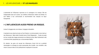 1. LES INFLUENCEURS / ET LES MARQUES
L’authenticité de l’influenceur rayonnera sur la campagne et la marque. Elle est
indispensable dans son succès. Les meilleurs influenceurs restent eux-mêmes. Ils
sont fidèles à leur communauté et recommandent des marques de façon
transparente.
> L’INFLUENCEUR AUSSI PREND UN RISQUE.
Lorsqu’il s’engage avec une marque, il engage sa réputation.
L’exemple le plus récent est celui du Fyre Festival. La communication a tout misé sur
ses influenceurs : Bella Hadid, Kendall Jenner, Emily Ratajkowski… Toutes ont posté
sur leur compte des images exclusives de ce festival de rêve. Mais l’événement a été
un énorme échec (popularisé par un documentaire Netflix).
En réaction, les gens ont accusé les influenceurs d’avoir fait de la publicité
mensongère en échange de posts sponsorisés très lucratifs. Leur sincérité a été
mise en cause et elles ont dû publiquement s’expliquer et s’excuser.
 