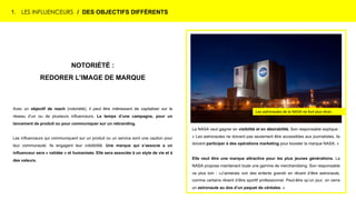 NOTORIÉTÉ :
REDORER L’IMAGE DE MARQUE
Avec un objectif de reach (notoriété), il peut être intéressant de capitaliser sur le
réseau d’un ou de plusieurs influenceurs. Le temps d’une campagne, pour un
lancement de produit ou pour communiquer sur un rebranding.
Les influenceurs qui communiquent sur un produit ou un service sont une caution pour
leur communauté. Ils engagent leur crédibilité. Une marque qui s’associe a un
influenceur sera « validée » et humanisée. Elle sera associée à un style de vie et à
des valeurs.
1. LES INFLUENCEURS / DES OBJECTIFS DIFFÉRENTS
La NASA veut gagner en visibilité et en désirabilité. Son responsable explique :
« Les astronautes ne doivent pas seulement être accessibles aux journalistes, ils
doivent participer à des opérations marketing pour booster la marque NASA. »
Elle veut être une marque attractive pour les plus jeunes générations. La
NASA propose maintenant toute une gamme de merchandising. Son responsable
va plus loin : «J’aimerais voir des enfants grandir en rêvant d’être astronaute,
comme certains rêvent d’être sportif professionnel. Peut-être qu’un jour, on verra
un astronaute au dos d’un paquet de céréales. »
Les astronautes de la NASA ne font plus rêver.
 