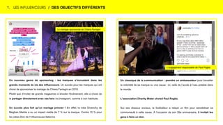 1. LES INFLUENCEURS / DES OBJECTIFS DIFFÉRENTS
Un classique de la communication : prendre un ambassadeur pour travailler
la notoriété de sa marque ou une cause : ici, celle de l’accès à l’eau potable dans
le monde.
L’association Charity Water choisit Paul Pogba.
Sur ses réseaux sociaux, le footballeur a relayé un film pour sensibiliser sa
communauté à cette cause. À l’occasion de son 26e anniversaire, il invitait les
gens à faire un don.
Un nouveau genre de sponsoring : les marques s’incrustent dans les
grands moments de vie des influenceurs. Un succès pour les marques qui ont
choisi de sponsoriser le mariage de Chiara Ferragni en 2018.
Plutôt que d’inviter de grands magazines à shooter l’événement, elle a choisi de
le partager directement avec ses fans via Instagram, comme à son habitude.
Un succès plus fort qu’un mariage princier ! En effet, la robe Givenchy de
Meghan Markle a eu un impact média de 7 % sur la marque. Contre 15 % pour
les robes Dior de l’influenceuse italienne.
Le mariage sponsorisé de Chiara Ferragni
L’engagement responsable de Paul Pogba
 