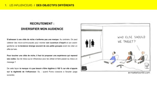 1. LES INFLUENCEURS / DES OBJECTIFS DIFFÉRENTS
RECRUTEMENT :
DIVERSIFIER MON AUDIENCE
S’adresser à une cible de niche n’enferme pas une marque. Au contraire. On peut
célébrer des micro-communautés pour montrer son ouverture d’esprit et son avant-
gardisme car la tendance émerge souvent de ces petits groupes avant de créer un
effet de halo.
Pour toucher une cible de niche, il faut lui proposer une expérience qui reprend
ses codes. Qui de mieux qu’un influenceur pour les utiliser et faire passer au mieux un
message ?
De cette façon la marque n’a pas besoin d’être légitime à 100 % car elle s’appuie
sur la légitimité de l’influenceur. Ex. : quand Puma s’associe à Soryder (page
suivante).
 