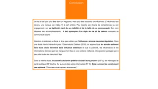 On ne se bat plus pour être dans un magazine, mais pour être associé à un influenceur. L’influenceur est
devenu une marque (un média ?) à part entière. Peu importe son champ de compétences ou son
engagement, car sa légitimité vient de sa visibilité et de la taille de sa communauté. Son nom
dépasse ses accomplissements ; il est synonyme d’un style de vie et de valeurs auxquels sa
communauté aspire.
Attention à relativiser sa force et à ne pas oublier que l’influence a encore mauvaise réputation. Dans
une étude Harris Interactive pour l’Observatoire Cetelem (2018), on apprend que les sondés estiment
faire leurs choix librement sans influence extérieure et que la publicité, les influenceurs et les
informations données par les marques font face à une certaine méfiance. Une position partagée par à
peu près toutes les tranches d’âge.
Dans la même étude, les sondés déclarent préférer écouter leurs proches (65 %), les messages de
santé publique (55 %) et se fier aux avis des autres internautes (51 %). Mais comment se construisent
ces opinions ? Sommes-nous vraiment autonomes ?
Conclusion
 