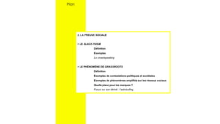2. LA PREUVE SOCIALE
> LE SLACKTIVISM
Définition
Exemples
Le crowdspeaking
> LE PHÉNOMÈNE DE GRASSROOTS
Définition
Exemples de contestations politiques et sociétales
Exemples de phénomènes amplifiés sur les réseaux sociaux
Quelle place pour les marques ?
Focus sur son dérivé : l’astroturfing
Plan
 