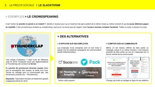 2. LA PREUVE SOCIALE / LE SLACKTIVISM
Très simple d’utilisation, il était l’outil de référence
mais fin 2018, Facebook revoit ses réglementations
et Thunderclap est contraint de fermer.
Il a permis de promouvoir diverses causes telles
que la sauvegarde des océans, la sortie d’un livre,
l’accès au mariage pour la communauté gay, des
lancements produits (Ex. : Phoneblocks)…
Daycause, l’équivalent français (et totalement gratuit)
a également fermé fin 2018.
> EXEMPLES > LE CROWDSPEAKING
C’est l’action de prendre la parole à un instant T, décidé à l’avance pour qu’un maximum de gens parlent de la même chose au même moment et que la cause défendue gagne
en visibilité. C’est une technique similaire au crowdfunding, sauf qu’on ne donne pas de l’argent, mais l’accès à son/ses comptes Facebook, Twitter ou autre, le temps d’un post.
> S’APPUYER SUR SES EMPLOYÉS
Les employés d’une entreprise sont un bon levier à
activer lors de certaines campagnes de communication
(plutôt institutionnelles).
> COMPTER SUR SA COMMUNAUTÉ
Même s’il est devenu difficile de faire porter un
message unique à un même moment, il est toujours
possible de faire porter sa voix en s’appuyant sur la
bonne volonté de sa communauté.
> DES ALTERNATIVES
Change.org incite au partage en ligne de ses pétitionsAutres outils payants
 