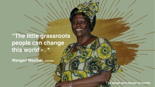 “The little grassroots
people can change
this world ». *
Wangari Maathai, activiste
* Le peuple peut changer ce monde.
 