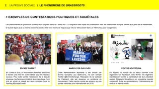 2. LA PREUVE SOCIALE / LE PHÉNOMÈNE DE GRASSROOTS
> EXEMPLES DE CONTESTATIONS POLITIQUES ET SOCIÉTALES
Les phénomènes de grassroots puisent leurs origines dans la « vraie vie ». La migration des sujets de contestation vers les plateformes en ligne permet aux gens de se rassembler ;
le tout de façon plus ou moins anonyme (c’est-à-dire avec moins de risques que s’ils se retrouvaient dans un même lieu pour s’organiser).
ESCAPE CORSET
En Corée du Sud, un mouvement féministe s’est levé
à travers une mise en scène idéale pour les réseaux
sociaux. Pour lutter contre l’obsession de la beauté
physique, les femmes ont détruit leur maquillage, l’ont
pris en photo et relayé sur leurs comptes sous le
hashtag #EscapeCorset.
MARCH FOR OUR LIVES
Cette démonstration étudiante a été lancée par
Emma Gonzalez aux États-Unis, via son compte
Twitter @Emme4Change. Rescapée de la fusillade
de Parkland, elle est devenue un emblème du
mouvement. Cette marche contre les armes a eu une
portée nationale puis internationale en 2018.
CONTRE BOUTEFLIKA
En Algérie, la révolte de ce début d’année s’est
organisée sur Facebook. Dès février, les Algériens
manifestaient contre la candidature de leur président
sortant Abdelaziz Bouteflika à un cinquième mandat
consécutif. Suite aux protestations, il démissionna en
avril de la même année.
 