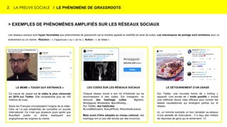 2. LA PREUVE SOCIALE / LE PHÉNOMÈNE DE GRASSROOTS
> EXEMPLES DE PHÉNOMÈNES AMPLIFIÉS SUR LES RÉSEAUX SOCIAUX
Les réseaux sociaux sont hyper favorables aux phénomènes de grassroots car le nombre appelle la visibilité (et ainsi de suite). Les mécaniques de partage sont similaires pour un
événement ou un meme : Réaction : « J’approuve » ou « Je ris ». Action : « Je relaie ».
LES CODES SUR LES RÉSEAUX SOCIAUX
Chaque réseau social a son lot d’habitués qui se
reconnaissent à des codes. Sur Instagram, on
retrouve des hashtags cultes : #igmers,
#Instagood, #Instadaily, #picoftheday…
Sur Twitter, des habitudes :
#LundiMotivation, #JeudiPhoto, #VendrediLecture…
Mais avant d’être adoptés au niveau national, ces
hashtags ont un jour été lancés par des inconnus.
LE MEME « TOUGH GUY ENTRANCE »
Ce meme de Jawad est la vidéo la plus visionnée
en 2019 sur Twitter. Elle comptabilise plus de 100
millions de vues.
Seuls les Français connaissaient l’origine de la vidéo.
Cela ne l’a pas empêchée de connaître un succès
international. Ce n’est que plusieurs jours après que
Buzzfeed publie un article expliquant aux
anglophones les origines du meme.
LE DÉTOURNEMENT D’UN USAGE
Sur Twitter, une nouvelle forme de « trolling »
apparaît. Une armée de « trolls positifs » choisit
une méthode douce mais efficace pour contrer les
tweets nauséabonds qui émergent parfois sur le
réseau.
Ici, un homme souhaite un bon ramadan au-dessus
d’une assiette de charcuterie... Il a reçu des milliers
de réponses de gens qui le remercient. <3
 