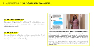 2. LA PREUVE SOCIALE / LE PHÉNOMÈNE DE GRASSROOTS
ASOS SOUTIENT UNE FEMME CIBLÉE PAR LA CRITIQUE MASCULINISTE
Une jeune femme a posté sur son compte Twitter la conversation qu’elle a eu avec
un homme sur Tinder. Il lui dit ouvertement que sa robe (de la marque Asos) ne la
met pas en valeur et espère que ses conseils l’aideront pour la suite. Sous son
post « Men are trash », la jeune femme reçoit des milliers de réponses en
soutien.
Finalement, Asos lui répond. La marque décide d’utiliser sa photo sur son site de
vente en ligne à la place de la mannequin. La marque a réussi à transformer le
négatif en positif.
ÊTRE TRANSPARENTE
La marque ne doit pas être le héro de l’histoire. Elle participe à la conversation
et valorise la parole d’un ou plusieurs protagonistes. Si elle apparaît comme étant
désintéressée, c’est gagné !
ÊTRE SUBTILE
La marque doit entrer en collaboration avec les gens qui portent le débat. Elle doit
être un soutien à une cause qui existe déjà. Si elle crée de toute pièce un débat,
on se rapproche du phénomène d’astroturfing.
 