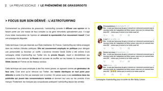 > FOCUS SUR SON DÉRIVÉ : L’ASTROTURFING
Contrairement au phénomène de grassroots, l’astroturfing consiste à diffuser une opinion en la
faisant porter par une masse de faux comptes ou de gens rémunérés spécialement pour. Il s’agit
d’une totale manipulation de l’opinion en simulant la spontanéité d’un mouvement massif. C’est
une propagande déguisée.
Cette technique n’est pas réservée aux États totalitaires. En France, l’astroturfing est même enseigné
dans les instituts d’études politiques. Elle est couramment employée en politique pour dénigrer
une personnalité ou favoriser un conflit. L’ancienne ministre Cécile Duflot a été victime d’une
campagne ciblée d’astroturfing sur Twitter lors du procès Baupin, visant à décrédibiliser ses
accusations. Autre exemple, la Russie est accusée de souffler sur les braises du mouvement des
Gilets Jaunes en France via les réseaux sociaux.
Cette technique est aussi employée à des fins moins graves, en agissant comme un générateur de
faux avis. C’est ainsi qu’on retrouve sur Twitter, des tweets identiques en tout point pour
défendre la sortie d’un film par exemple (voir ci-contre). On pense aussi à ces comédiens dans les
publicités qui jouent des consommateurs lambda et donnent leur avis sur les produits d’une
marque. Finalement, les marques peu scrupuleuses pratiquent l’astroturfing depuis des années.
2. LA PREUVE SOCIALE / LE PHÉNOMÈNE DE GRASSROOTS
Campagne d’astroturfing pour la sortie du film Nicky Larson
 