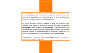 Les mécanismes d’influence se mettent en place de manière plus ou moins consciente. C’est
pourquoi un individu est tour à tour influenceur et influencé. L’individu, le groupe et la
marque sont au même niveau. Ils ont la même portée et sont sur un pied d’égalité. Ce qui en
ressort c’est que l’influence passe par les individus et les groupes.
Les marques doivent être vigilantes et respecter les codes des mouvements qu’elles
soutiennent et des réseaux sur lesquels elles s’expriment, sous peine d’être totalement
décrédibilisées et de devoir faire face à de violents backlashs. On pense à la campagne Pepsi
avec Kendall Jenner qui était en soutien du mouvement Black Lives Matter. Mais manque de
légitimité et de subtilité ; la campagne a été jugée trop opportuniste et retirée au bout d’une
journée. Il est indispensable pour une marque de prendre la parole de façon réfléchie.
Mais le discours ne fait pas tout. La preuve passe aussi par le contexte. Ce qui nous amène
au dernier point de ce cahier : l’expérience.
Conclusion
 