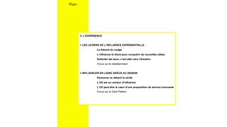 3. L’EXPÉRIENCE
> LES LEVIERS DE L’INFLUENCE EXPÉRIENTIELLE
La théorie du nudge
L’influence In Store pour conquérir de nouvelles cibles
Solliciter les sens, c’est aller vers l’émotion
Focus sur le retailtainment
> INFLUENCER EN LIGNE GRÂCE AU DESIGN
Personne ne détient la vérité
L’UX est un vecteur d’influence
L’UX peut être le cœur d’une proposition de service innovante
Focus sur le Dark Pattern
Plan
 