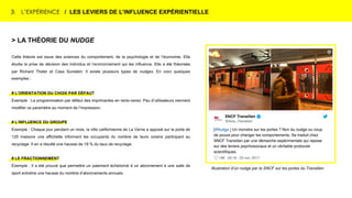 3. L’EXPÉRIENCE / LES LEVIERS DE L’INFLUENCE EXPÉRIENTIELLE
Illustration d’un nudge par la SNCF sur les portes du Transilien
> LA THÉORIE DU NUDGE
Cette théorie est issue des sciences du comportement, de la psychologie et de l’économie. Elle
étudie la prise de décision des individus et l’environnement qui les influence. Elle a été théorisée
par Richard Thaler et Cass Sunstein. Il existe plusieurs types de nudges. En voici quelques
exemples :
# L’ORIENTATION DU CHOIX PAR DÉFAUT
Exemple : La programmation par défaut des imprimantes en recto-verso. Peu d’utilisateurs viennent
modifier ce paramètre au moment de l’impression.
# L’INFLUENCE DU GROUPE
Exemple : Chaque jour pendant un mois, la ville californienne de La Verne a apposé sur la porte de
120 maisons une affichette informant les occupants du nombre de leurs voisins participant au
recyclage. Il en a résulté une hausse de 19 % du taux de recyclage.
# LE FRACTIONNEMENT
Exemple : Il a été prouvé que permettre un paiement échelonné à un abonnement à une salle de
sport entraîne une hausse du nombre d’abonnements annuels.
 