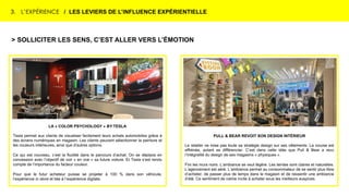 3. L’EXPÉRIENCE / LES LEVIERS DE L’INFLUENCE EXPÉRIENTIELLE
> SOLLICITER LES SENS, C’EST ALLER VERS L’ÉMOTION
LA « COLOR PSYCHOLOGY » BY TESLA
Tesla permet aux clients de visualiser facilement leurs achats automobiles grâce à
des écrans numériques en magasin. Les clients peuvent sélectionner la peinture et
les couleurs intérieures, ainsi que d'autres options.
Ce qui est nouveau, c’est la fluidité dans le parcours d’achat. On se déplace en
concession avec l’objectif de voir « en vrai » sa future voiture. Et Tesla s’est rendu
compte de l’importance du facteur couleur.
Pour que le futur acheteur puisse se projeter à 100 % dans son véhicule,
l’expérience in store et liée à l’expérience digitale.
PULL & BEAR REVOIT SON DESIGN INTÉRIEUR
Le retailer ne mise pas toute sa stratégie design sur ses vêtements. La course est
effrénée, autant se différencier. C’est dans cette idée que Pull & Bear a revu
l’intégralité du design de ses magasins « physiques ».
Fini les murs noirs. L’ambiance se veut légère. Les teintes sont claires et naturelles.
L’agencement est aéré. L’ambiance permet au consommateur de se sentir plus libre
d’acheter, de passer plus de temps dans le magasin et de ressentir une ambiance
d’été. Ce sentiment de calme incite à acheter sous les meilleurs auspices.
 