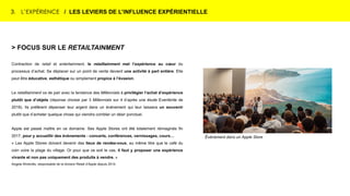 3. L’EXPÉRIENCE / LES LEVIERS DE L’INFLUENCE EXPÉRIENTIELLE
Événement dans un Apple Store
> FOCUS SUR LE RETAILTAINMENT
Contraction de retail et entertainment, le retailtainment met l’expérience au cœur du
processus d’achat. Se déplacer sur un point de vente devient une activité à part entière. Elle
peut être éducative, esthétique ou simplement propice à l’évasion.
Le retailtainment va de pair avec la tendance des Millennials à privilégier l’achat d’expérience
plutôt que d’objets (réponse choisie par 3 Millennials sur 4 d’après une étude Eventbrite de
2018). Ils préfèrent dépenser leur argent dans un événement qui leur laissera un souvenir
plutôt que d’acheter quelque chose qui viendra combler un désir ponctuel.
Apple est passé maître en ce domaine. Ses Apple Stores ont été totalement réimaginés fin
2017, pour y accueillir des évènements : concerts, conférences, vernissages, cours…
« Les Apple Stores doivent devenir des lieux de rendez-vous, au même titre que le café du
coin voire la plage du village. Or pour que ce soit le cas, il faut y proposer une expérience
vivante et non pas uniquement des produits à vendre. »
Angela Ahrendts, responsable de la division Retail d’Apple depuis 2014.
 