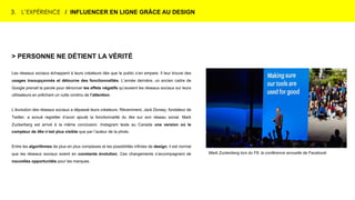 3. L’EXPÉRIENCE / INFLUENCER EN LIGNE GRÂCE AU DESIGN
Mark Zuckerberg lors du F8, la conférence annuelle de Facebook
> PERSONNE NE DÉTIENT LA VÉRITÉ
Les réseaux sociaux échappent à leurs créateurs dès que le public s’en empare. Il leur trouve des
usages insoupçonnés et détourne des fonctionnalités. L’année dernière, un ancien cadre de
Google prenait la parole pour dénoncer les effets négatifs qu’avaient les réseaux sociaux sur leurs
utilisateurs en prêchant un culte continu de l’attention.
L’évolution des réseaux sociaux a dépassé leurs créateurs. Récemment, Jack Dorsey, fondateur de
Twitter, a avoué regretter d’avoir ajouté la fonctionnalité du like sur son réseau social. Mark
Zuckerberg est arrivé à la même conclusion. Instagram teste au Canada une version où le
compteur de like n’est plus visible que par l’auteur de la photo.
Entre les algorithmes de plus en plus complexes et les possibilités infinies de design, il est normal
que les réseaux sociaux soient en constante évolution. Ces changements s’accompagnent de
nouvelles opportunités pour les marques.
 