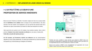 3. L’EXPÉRIENCE / INFLUENCER EN LIGNE GRÂCE AU DESIGN
TRAINLINE
Trainline est venu combler le vide serviciel que laissait la SNCF dans son
processus de réservation en apportant une solution simple et claire à des gens qui
ne supportaient plus de vivre le calvaire lié à l’achat d’un billet.
Suite à son succès, la SNCF a revu complètement son application (et n’a pas
hésité à copier les bonnes idées de son petit frère).
> L’UX PEUT ÊTRE LE CŒUR D’UNE
PROPOSITION DE SERVICE INNOVANTE
Dans les cas de Trainline ou Doctolib, l’innovation majeure (et donc leur succès) réside
dans la facilitation de la relation entre la marque et les consommateurs. Ces deux
services n’ont rien inventé. Ils ont appliqué un UX qui avait fait ses preuves (celui de la
réservation en ligne) à des secteurs qui avaient du retard (les transports et la santé).
Uber aussi doit son succès à son UX novateur d’une certaine manière. Uber a été le
premier à illustrer d’une icône l’avancée du véhicule sur une carte, en temps réel.
Cette idée a ensuite été reprise par tous !
Un UX novateur, qui fonctionne, devient une référence que les consommateurs
attendent sur leurs autres plateformes. On pense bien évidemment au format des Stories
de Snapchat qui ont été reprises par Instagram et Facebook.
 