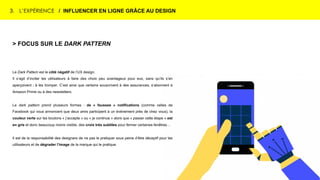 3. L’EXPÉRIENCE / INFLUENCER EN LIGNE GRÂCE AU DESIGN
> FOCUS SUR LE DARK PATTERN
Le Dark Pattern est le côté négatif de l’UX design.
Il s’agit d’inciter les utilisateurs à faire des choix peu avantageux pour eux, sans qu’ils s’en
aperçoivent ; à les tromper. C’est ainsi que certains souscrivent à des assurances, s’abonnent à
Amazon Prime ou à des newsletters.
Le dark pattern prend plusieurs formes : de « fausses » notifications (comme celles de
Facebook qui vous annoncent que deux amis participent à un événement près de chez vous), la
couleur verte sur les boutons « j’accepte » ou « je continue » alors que « passer cette étape » est
en gris et donc beaucoup moins visible, des croix très subtiles pour fermer certaines fenêtres…
Il est de la responsabilité des designers de ne pas le pratiquer sous peine d’être déceptif pour les
utilisateurs et de dégrader l’image de la marque qui le pratique.
 