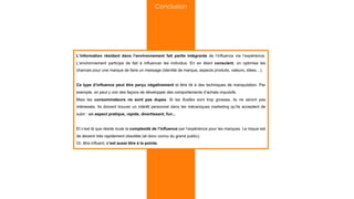 L’information résidant dans l’environnement fait partie intégrante de l’influence via l’expérience.
L’environnement participe de fait à influencer les individus. En en étant conscient, on optimise les
chances pour une marque de faire un message (identité de marque, aspects produits, valeurs, idées…).
Ce type d’influence peut être perçu négativement et être lié à des techniques de manipulation. Par
exemple, on peut y voir des façons de développer des comportements d’achats impulsifs.
Mais les consommateurs ne sont pas dupes. Si les ficelles sont trop grosses, ils ne seront pas
intéressés. Ils doivent trouver un intérêt personnel dans les mécaniques marketing qu’ils acceptent de
subir : un aspect pratique, rapide, divertissant, fun...
Et c’est là que réside toute la complexité de l’influence par l’expérience pour les marques. Le risque est
de devenir très rapidement obsolète (et donc connu du grand public).
Or, être influent, c’est aussi être à la pointe.
Conclusion
 
