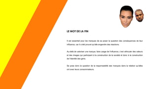LE MOT DE LA FIN
Il est essentiel pour les marques de se poser la question des conséquences de leur
influence, car il a été prouvé qu’elle engendre des réactions.
Au-delà de valoriser une marque, faire usage de l’influence, c’est véhiculer des valeurs
et des images qui participent à la construction de la société et donc à la construction
de l’identité des gens.
Se pose donc la question de la responsabilité des marques dans la relation qu’elles
ont avec leurs consommateurs.
 