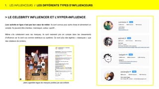 1. LES INFLUENCEURS / LES DIFFÉRENTS TYPES D’INFLUENCEURS
> LE CELEBRITY INFLUENCER ET L’HYPER-INFLUENCE
Leur activité en ligne n’est pas leur cœur de métier. Ils sont connus pour autre chose et alimentent un
compte. Ils peuvent être chanteur, mannequin, acteur, sportif…
Même s’ils collaborent avec les marques, ils sont rarement pris en compte dans les classements
d’influence car ils sont vus comme extérieurs au système. Ce sont plus des égéries « classiques » que
des créateurs de contenu.
Jade Lagardère tague les marques portées par ses enfants
 