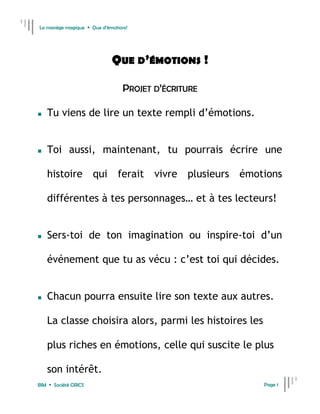 Le manège magique  Que d’émotions!




                            QUE D’ÉMOTIONS !

                                 PROJET D’ÉCRITURE

   Tu viens de lire un texte rempli d’émotions.


   Toi aussi, maintenant, tu pourrais écrire une

    histoire qui ferait vivre plusieurs émotions

    différentes à tes personnages… et à tes lecteurs!


   Sers-toi de ton imagination ou inspire-toi d’un

    événement que tu as vécu : c’est toi qui décides.


   Chacun pourra ensuite lire son texte aux autres.

    La classe choisira alors, parmi les histoires les

    plus riches en émotions, celle qui suscite le plus

    son intérêt.
BIM  Société GRICS                                     Page 1
 