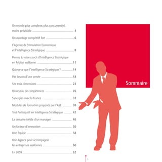 Un monde plus complexe, plus concurrentiel,
moins prévisible . ..................................................... 4

Un avantage compétitif fort . .................................... 6

L’Agence de Stimulation Economique
et l’lntelligence Stratégique ...................................... 8

Pensez I : votre coach d’Intelligence Stratégique
en Région wallonne ................................................ 11

Qu’est-ce que l’Intelligence Stratégique ? ............... 14

Pas besoin d’une armée  . ........................................ 18

Ses trois dimensions .............................................. 22              Sommaire
Un réseau de compétences .................................... 26

Synergies avec la France ........................................ 32

Modules de formation proposés par l’ASE ............. 38

Test Participatif en Intelligence Stratégique ........... 42

La semaine idéale d’un manager ........................... 46

Un facteur d’innovation ......................................... 50

Une équipe ............................................................ 58

Une Agence pour accompagner
les entreprises wallonnes ........................................ 60

En 2009 .................................................................. 62

                                                                                3
 