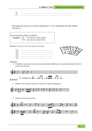 CAHIER 2º ESO      Realizado por Sara Huertas Moreno


        ¾:       ………………………………………………………………………………………….
        7/7 :    ………………………………………………………………………………………….




   Pour parler des mesures, on utilise la préposition “à” suivi simplement des deux chiffres
   nécessaires :


une mesure à X (chiffre) X (chiffre)
   Exemples : 2/4 ; une mesure à deux quatre
              12/8 ; une mesure à douze huit


Exercice 2 : Lisez et écrivez les mesures suivantes:

        -3/4 :   ………………………………………………..
        -2/4 :   ………………………………………………..
        -4/4 :   ………………………………………………..
        -6/8 :   ………………………………………………..
        -9/8 :   ………………………………………………..

Exercices :
    3. Complétez la portée avec des notes équivalentes différentes (on peut également utiliser le
       point et la liaison).




Remarque :

    4. Donnez une mesure et mettez les barres de mesure adéquates.




    5. Notez les barres de mesure :




                                                                                          | 13
 