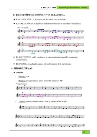 CAHIER 2º ESO        Realizado por Sara Huertas Moreno


  b) PROCEDIMINETOS COMPOSITIVOS DE LA FORMA

  ► LA REPETICIÓN: ( A,A) repetición del mismo motivo o frase.

  ► LA VARIACIÓN: (A,A’) consiste en la transformación de una ideal o frase inicial.




  ► EL CONTRASTE: (A,B) consiste en la presentación de materiales claramente
    diferenciados.

  ► DESARROLLO: es la elaboración o transformación de la parte inicial

c) TIPOS DE FORMAS

  ► Simples:

    -   Primaria: AA

    -   Binarias: dos secciones o temas musicales opuestos. AB.




    -   Ternaria: tres secciones o temas. ABC y ABA o ABA’ (lied)




                                                                                  | 17
 
