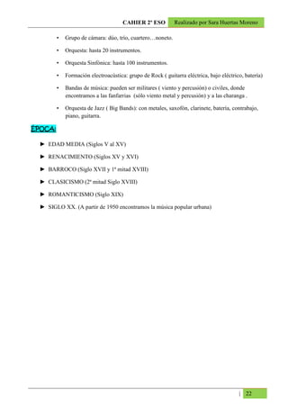 CAHIER 2º ESO          Realizado por Sara Huertas Moreno

         •   Grupo de cámara: dúo, trío, cuartero…noneto.

         •   Orquesta: hasta 20 instrumentos.

         •   Orquesta Sinfónica: hasta 100 instrumentos.

         •   Formación electroacústica: grupo de Rock ( guitarra eléctrica, bajo eléctrico, batería)

         •   Bandas de música: pueden ser militares ( viento y percusión) o civiles, donde
             encontramos a las fanfarrias (sólo viento metal y percusión) y a las charanga .

         •   Orquesta de Jazz ( Big Bands): con metales, saxofón, clarinete, batería, contrabajo,
             piano, guitarra.

ÉPOCA:

  ► EDAD MEDIA (Siglos V al XV)

  ► RENACIMIENTO (Siglos XV y XVI)

  ► BARROCO (Siglo XVII y 1ª mitad XVIII)

  ► CLASICISMO (2ª mitad Siglo XVIII)

  ► ROMANTICISMO (Siglo XIX)

  ► SIGLO XX. (A partir de 1950 encontramos la música popular urbana)




                                                                                         | 22
 