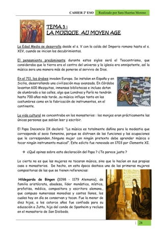 CAHIER 2º ESO      Realizado por Sara Huertas Moreno



                   TEMA 5 :
                   LA MUSIQUE AU MOYEN AGE
                                 MOYEN


La Edad Media se desarrolla desde el s. V con la caída del Imperio romano hasta el s.
XIV, cuando se inician los decubrimientos.

El pensamiento predominante durante estos siglos será el Teocentrismo, que
consideraba que la tierra era el centro del universo y la iglesia era omnipotente, así la
música sera una manera más de ponerse al servivio de Dios.

En el 711, los árabes invaden Europa. Se instalan en España y en
Sicilia, desarrollando una civilización muy avanzada. En Córdoba
levantan 600 Mezquitas, inmensas bibliotecas e incluso dotan
de alumbrado a las calles, algo que Londres y París no tendrán
hasta 700 años más tarde…su música influye tanto en las
costumbres como en la fabricación de instrumentos, en el
continente.

La vida cultural se concentraba en los monasterios : los monjes eran prácticamente las
únicas personas que sabían leer y escribir.

El Papa Inocencio IX declaró: “La música es totalmente dañina para la modestia que
corresponde al sexo femenino, porque se distraen de las funciones y las ocupaciones
que le corresponden…Ninguna mujer con ningún pretexto debe aprender música o
tocar ningún instrumento musical”. Este edicto fue renovado en 1703 por Clemente XI.

      ¿Qué opinas sobre esta declaración del Papa ? ¿Te parece justa ?

Lo cierto no es que las mujeres no tocaran música, sino que lo hacían en sus propias
casa o monasterios. De hecho, en esta época destaca una de las primeras mujeres
compositoras de las que se tienen referencias:

 Hildegarda de Bingen (1098 - 1179 Alemania), de
familia aristócrata, abadesa, líder monástica, mística,
profetisa, médica, compositora y escritora alemana.,
que compuso numerosas monodias y cantos llanos, los
cuales hoy en día se conservan y tocan. Fue la menor de
diez hijos, a los catorce años fue confiada para su
educación a Jutta, hija del conde de Spanheim y reclusa
en el monasterio de San Disibodo.


                                                                               | 28
 