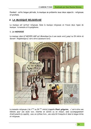 CAHIER 2º ESO        Realizado por Sara Huertas Moreno

Pendant cette longue période, la musique se présente sous deux aspects : religieuse
et profane.

A. LA MUSIQUE RELIGIEUSE

La musique est surtout religieuse. Dans la musique religieuse on trouve deux types de
musique : la monodie et la polyphonie.

1. LA MONODIE

La musique dans LE MOYEN AGE est Monodique (ou à une seule voix) jusqu´au IX siècle où
devient Polyphonique (c´est á dire à plusieurs voix).




La monodie religieuse ( du 1 ème au IX ème siècle) s’appelle Chant grégorien, c´est-à-dire une
mélodie pour une seule voix, chantée en soliste ou en choeur, sans accompagnement
d’instruments (a capella), avec un rythme livre , une velocité tranquile et dans la langue latine
et religieuse.



                                                                                      | 29
 