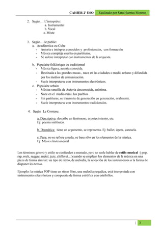 CAHIER 2º ESO          Realizado por Sara Huertas Moreno

       2. Según… L’interprète:
                 a. Instrumental
                 b. Vocal
                c. Mixte

       3. Según… le public:
          a. Acadénmica ou Culte
             - Autoría e intérpres conocidos y profesionales, con formación
             - Música compleja escrita en partituras,
             - Se sulene interpretar con instrumentos de la orquesta.

           b. Populaire folklorique ou traditionnel
              - Música ligera, autoría conocida.
              - Destinada a las grandes masas , nace en las ciudades o medio urbano y difundida
                por los medios de comunicación.
              - Suele interpretarse con instrumentos electrónicos.
           c. Populaire urbain
              - Música sencilla de Autoría desconocida, anónima.
              - Nace en el medio rural, los pueblos
              - Sin partituras, se transmite de generación en generación, oralmente.
              - Suele interpretarse con instrumentos tradicionales.

        4. Según Le Contenu:

               a. Descriptiva: describe un fenómeno, acontecimiento, etc.
               Ej: poema sinfónico.

               b. Dramática: tiene un argumento, se representa. Ej: ballet, ópera, zarzuela.

               c. Pura: no se refiere a nada, se basa sólo en los elementos de la música.
               Ej: Música Instrumental


Los términos género y estilo se confunden a menudo, pero se suele hablar de estilo musical ( pop,
rap, rock, reggae, metal, jazz, chillo ut…)cuando se emplean los elementos de la música en una
pieza de forma similar: un tipo de ritmo, de melodía, la selección de los instrumentos o la forma de
disponer los temas.

Ejemplo: la música POP tiene un ritmo libre, una melodía pegadiza, está interpretada con
instrumentos electrónicos y compuesta de forma estrófica con estribillos.




                                                                                            | 3
 
