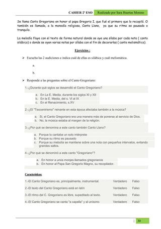 CAHIER 2º ESO           Realizado por Sara Huertas Moreno

Se llama Canto Gregoriano en honor al papa Gregorio I, que fué el primero que lo recopiló. O
también es llamada, a la monodía religiosa, Canto Llano, ya que su ritmo es pausado o
tranquilo.

La melodía fluye con el texto de forma natural donde se oye una sílaba por cada nota ( canto
silábico) o donde se oyen varias notas por sílaba con el fin de decorarlas ( canto melismático).

                                              Ejercicios :

       Escucha las 2 audiciones e indica cuál de ellas es silábica y cuál melismática.

            a.

            b.

       Responde a las preguntas sobre el Canto Gregoriano:

     1.-¿Durante qué siglos se desarrolló el Canto Gregoriano?

                 a. En La E. Media, durante los siglos XI y XII
                 b. En la E. Media, del s. VI al IX
                 c. En el Renacimiento, s.XV

     2.-¿El "Teocentrismo" reinante en esta época afectaba también a la música?

              a. Si, el Canto Gregoriano era una manera más de ponerse al servicio de Dios.
              b. No, la música estaba al margen de la religión.

     3.-¿Por qué se denomina a este canto también Canto Llano?

             a. Porque lo cantaba un solo intérprete
             b. Porque su ritmo es pausado
             c. Porque su melodía se mantiene sobre una nota con pequeños intervalos, evitando
                grandes saltos.

     4.-¿Por qué se denominó a este canto "Gregoriano"?

                 a. En honor a unos monjes llamados gregorianos
                 b. En honor al Papa San Gregorio Magno, su recopilador.


     Características:

     1.-El Canto Gregoriano es, principalmente, instrumental.                Verdadero    Falso

     2.-El texto del Canto Gregoriano está en latín                          Verdadero    Falso

     3.-El ritmo del C. Gregoriano es libre, supeditado al texto.            Verdadero    Falso

     4.-El Canto Gregoriano se canta "a capella" y al unísono                Verdadero    Falso




                                                                                           | 30
 