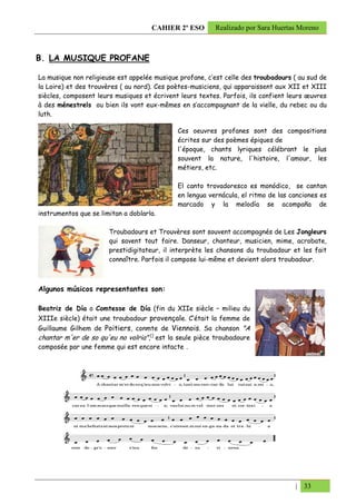 CAHIER 2º ESO       Realizado por Sara Huertas Moreno



B. LA MUSIQUE PROFANE

La musique non religieuse est appelée musique profane, c’est celle des troubadours ( au sud de
la Loire) et des trouvères ( au nord). Ces poètes-musiciens, qui apparaissent aux XII et XIII
siècles, composent leurs musiques et écrivent leurs textes. Parfois, ils confient leurs œuvres
à des ménestrels ou bien ils vont eux-mêmes en s’accompagnant de la vielle, du rebec ou du
luth.

                                             Ces oeuvres profanes sont des compositions
                                             écrites sur des poèmes épiques de
                                             l'époque, chants lyriques célébrant le plus
                                             souvent la nature, l'histoire, l'amour, les
                                             métiers, etc.

                                             El canto trovadoresco es monódico, se cantan
                                             en lengua vernácula, el ritmo de las canciones es
                                             marcado y la melodía se acompaña de
instrumentos que se limitan a doblarla.

                       Troubadours et Trouvères sont souvent accompagnés de Les Jongleurs
                       qui savent tout faire. Danseur, chanteur, musicien, mime, acrobate,
                       prestidigitateur, il interprète les chansons du troubadour et les fait
                       connaître. Parfois il compose lui-même et devient alors troubadour.



Algunos músicos representantes son:

Beatriz de Día o Comtesse de Día (fin du XIIe siècle – milieu du
XIIIe siècle) était une troubadour provençale. C’était la femme de
Guillaume Gilhem de Poitiers, conmte de Viennois. Sa chanson "A
chantar m'er de so qu'eu no volria",[] est la seule pièce troubadoure
composée par une femme qui est encore intacte .




                                                                                   | 33
 
