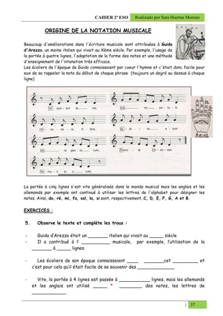 CAHIER 2º ESO        Realizado por Sara Huertas Moreno


           ORIGINE DE LA NOTATION MUSICALE

Beaucoup d'améliorations dans l'écriture musicale sont attribuées à Guido
d'Arezzo, un moine italien qui vivait au Xème siècle. Par exemple, l'usage de
la portée à quatre lignes, l'adaptation de la forme des notes et une méthode
d'enseignement de l'intonation très efficace.
Les écoliers de l'époque de Guido connaissaient par coeur l'hymne et c'était donc facile pour
eux de se rappeler la note du début de chaque phrase (toujours un degré au dessus à chaque
ligne)




La portée à cinq lignes s'est vite généralisée dans le monde musical mais les anglais et les
allemands par exemple ont continué à utiliser les lettres de l'alphabet pour désigner les
notes. Ainsi, do, ré, mi, fa, sol, la, si sont, respectivement, C, D, E, F, G, A et B.

EXERCICES :

5.     Observe le texte et complète les trous :

-      Guido d’Arezzo était un _______ italien qui vivait au _____ siècle
-      Il a contribué à l’ __________ musicale, par exemple, l’utilisation de la
     _______ à _____ lignes.

-       Les écoliers de son époque connaissaient ____ _______cet _________ et
     c’est pour cela qu’il était facile de se souvenir des _____________.

-      Vite, la portée à 4 lignes est passée à ___________ lignes, mais les allemands
     et les anglais ont utilisé _____ * ________ des notes, les lettres de
     ____________ .

                                                                                   | 37
 