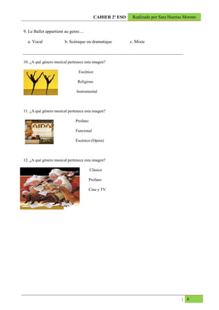 CAHIER 2º ESO    Realizado por Sara Huertas Moreno


9. Le Ballet appartient au genre....

  a. Vocal              b. Scénique ou dramatique           c. Mixte



10. ¿A qué género musical pertenece esta imagen?

                                 Escénico

                                Religioso

                               Instrumental



11. ¿A qué género musical pertenece esta imagen?

                               Profano

                               Funcional

                               Escénico (Opera)



12. ¿A qué género musical pertenece esta imagen?

                                         Clásico

                                         Profano

                                         Cine y TV




                                                                                      | 6
 