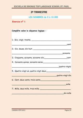 ESCUELA DE IDIOMAS TOP LANGUAGE SCHOOL ST. PAUL
CAHIER D´ÉTÉ 2013 Página 24
2º TRIMESTRE
LES NOMBRES de 0 à 10.000
Exercice nº 1
Complète selon la séquence logique :
1.- Dix, vingt, trente, ________________________________
_____________________________________________cent
2.- Six, douze, dix-huit, ________________________________
___________________________________________soixante
3.- Cinquante, soixante, soixante-dix,___________________cent
4.- Soixante-quinze, soixante-seize,_______________________
________________________________________quatre-vingts
5.- Quatre-vingt-un, quatre-vingt-deux,____________________
______________________________________quatre-vingt-dix
6.- Cent, deux cents, trois cents,_________________________
______________________________________________mille
7.- Mille, deux mille, trois mille, __________________________
____________________________________________dix mille
 