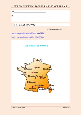 ESCUELA DE IDIOMAS TOP LANGUAGE SCHOOL ST. PAUL
CAHIER D´ÉTÉ 2013 Página 45
8.-___________________________
9.-_____________________________
o ENLACES YOUTUBE
Les prépositions de lieux:
http://www.youtube.com/watch?v=7tLwxXPF3pg
http://www.youtube.com/watch?v=UZrgoZBliaM
LES VILLES DE FRANCE
 
