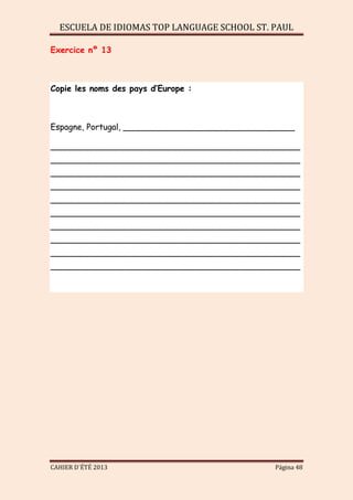 ESCUELA DE IDIOMAS TOP LANGUAGE SCHOOL ST. PAUL
CAHIER D´ÉTÉ 2013 Página 48
Exercice nº 13
Copie les noms des pays d’Europe :
Espagne, Portugal, _________________________________
________________________________________________
________________________________________________
________________________________________________
________________________________________________
________________________________________________
________________________________________________
________________________________________________
________________________________________________
________________________________________________
________________________________________________
 