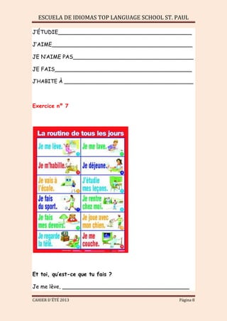 ESCUELA DE IDIOMAS TOP LANGUAGE SCHOOL ST. PAUL
CAHIER D´ÉTÉ 2013 Página 8
J’ÉTUDIE________________________________________
J’AIME__________________________________________
JE N’AIME PAS____________________________________
JE FAIS_________________________________________
J’HABITE À ________________________________________
Exercice nº 7
Et toi, qu’est-ce que tu fais ?
Je me lève, ______________________________________
 